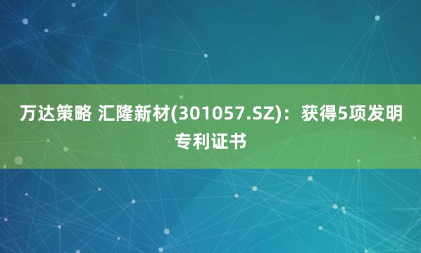 万达策略 汇隆新材(301057.SZ)：获得5项发明专利证书