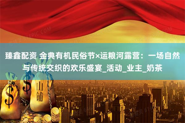 臻鑫配资 金典有机民俗节×运粮河露营：一场自然与传统交织的欢乐盛宴_活动_业主_奶茶