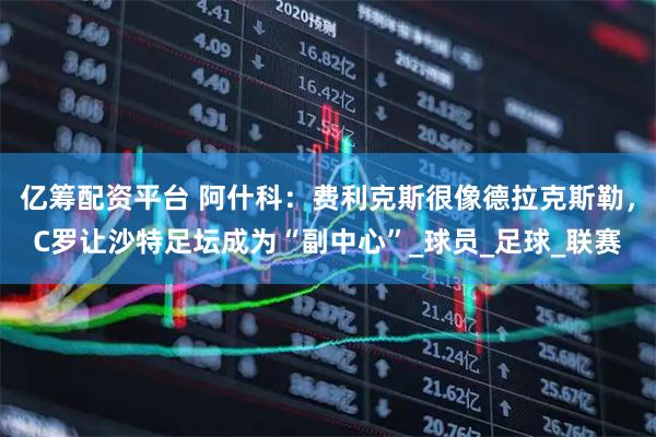 亿筹配资平台 阿什科：费利克斯很像德拉克斯勒，C罗让沙特足坛成为“副中心”_球员_足球_联赛