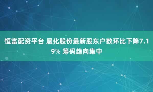 恒富配资平台 晨化股份最新股东户数环比下降7.19% 筹码趋向集中