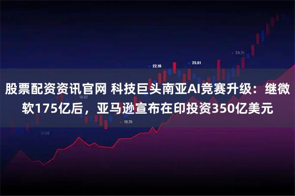 股票配资资讯官网 科技巨头南亚AI竞赛升级：继微软175亿后，亚马逊宣布在印投资350亿美元
