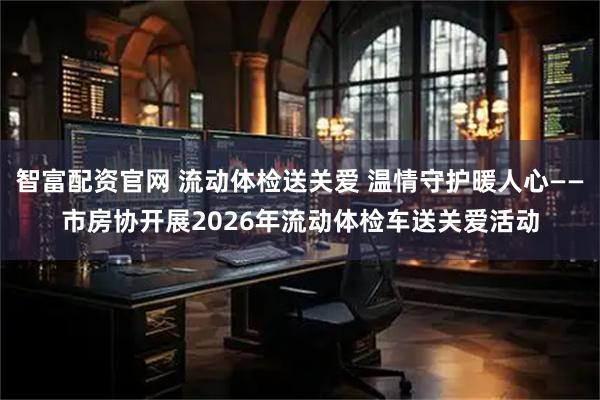 智富配资官网 流动体检送关爱 温情守护暖人心——市房协开展2026年流动体检车送关爱活动