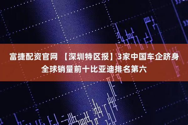 富捷配资官网 【深圳特区报】3家中国车企跻身全球销量前十比亚迪排名第六