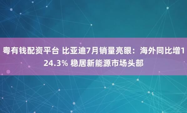 粤有钱配资平台 比亚迪7月销量亮眼：海外同比增124.3% 稳居新能源市场头部